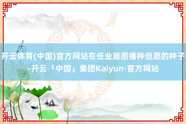 开云体育(中国)官方网站在任业版图播种但愿的种子-开云「中国」集团Kaiyun·官方网站