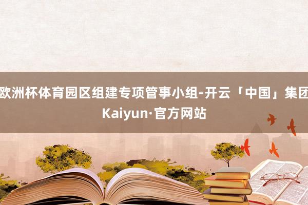 欧洲杯体育园区组建专项管事小组-开云「中国」集团Kaiyun·官方网站
