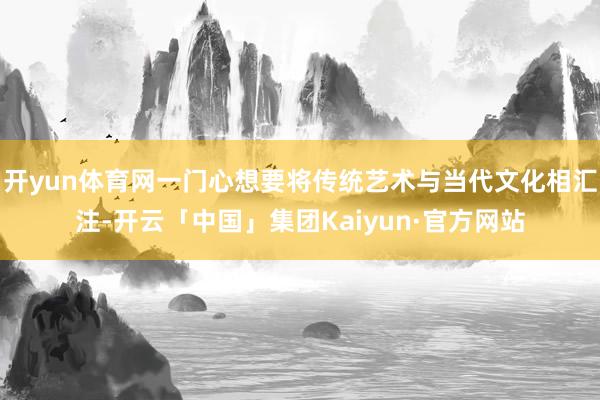 开yun体育网一门心想要将传统艺术与当代文化相汇注-开云「中国」集团Kaiyun·官方网站