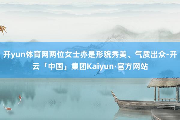 开yun体育网两位女士亦是形貌秀美、气质出众-开云「中国」集团Kaiyun·官方网站