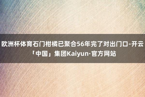 欧洲杯体育石门柑橘已聚合56年完了对出门口-开云「中国」集团Kaiyun·官方网站