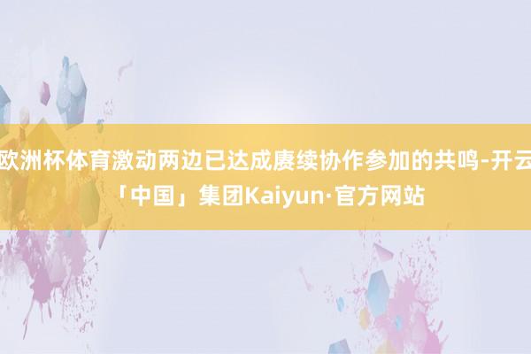 欧洲杯体育激动两边已达成赓续协作参加的共鸣-开云「中国」集团Kaiyun·官方网站