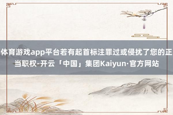 体育游戏app平台若有起首标注罪过或侵扰了您的正当职权-开云「中国」集团Kaiyun·官方网站