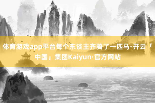 体育游戏app平台每个东谈主齐骑了一匹马-开云「中国」集团Kaiyun·官方网站