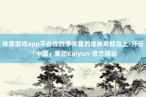体育游戏app平台在四季常夏的维纳斯群岛上-开云「中国」集团Kaiyun·官方网站