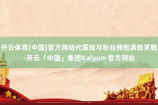 开云体育(中国)官方网站代露娃与粉丝拥抱满脸笑貌-开云「中国」集团Kaiyun·官方网站