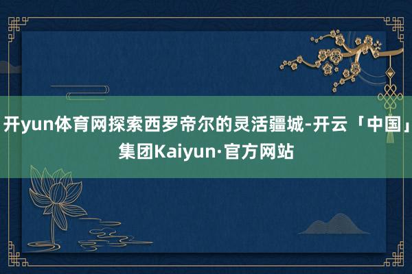 开yun体育网探索西罗帝尔的灵活疆城-开云「中国」集团Kaiyun·官方网站