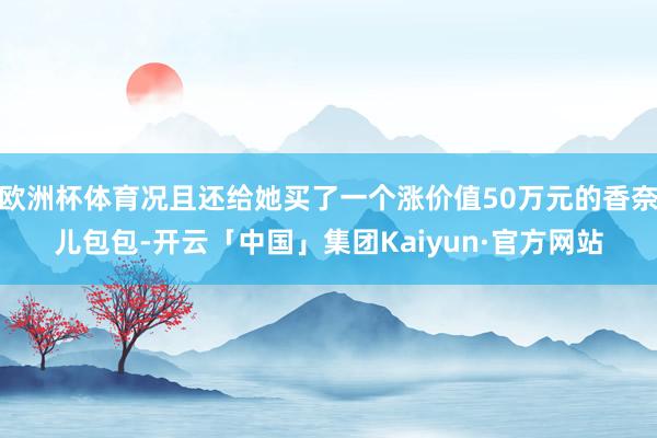 欧洲杯体育况且还给她买了一个涨价值50万元的香奈儿包包-开云「中国」集团Kaiyun·官方网站