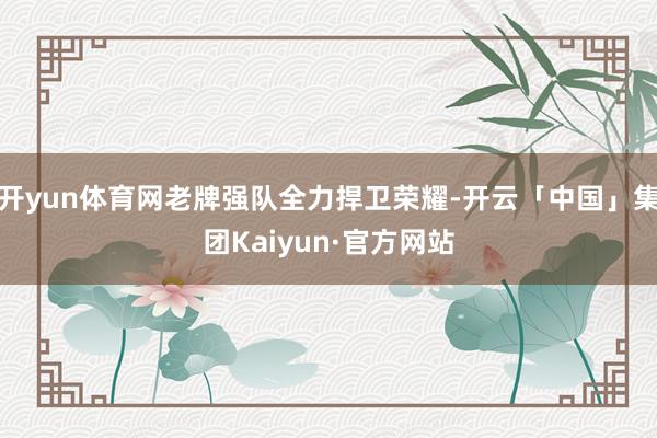 开yun体育网老牌强队全力捍卫荣耀-开云「中国」集团Kaiyun·官方网站