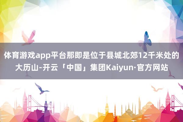 体育游戏app平台那即是位于县城北郊12千米处的大历山-开云「中国」集团Kaiyun·官方网站