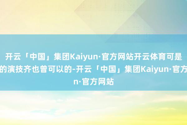 开云「中国」集团Kaiyun·官方网站开云体育可是他们的演技齐也曾可以的-开云「中国」集团Kaiyun·官方网站