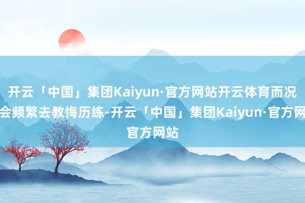 开云「中国」集团Kaiyun·官方网站开云体育而况还会频繁去教悔历练-开云「中国」集团Kaiyun·官方网站