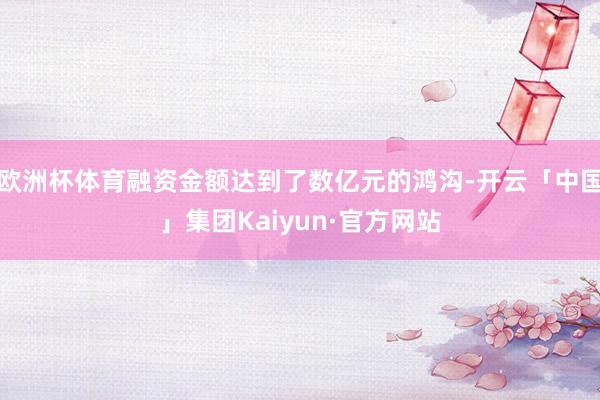 欧洲杯体育融资金额达到了数亿元的鸿沟-开云「中国」集团Kaiyun·官方网站