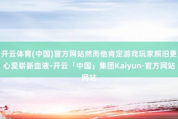 开云体育(中国)官方网站然而他肯定游戏玩家照旧更心爱崭新血液-开云「中国」集团Kaiyun·官方网站