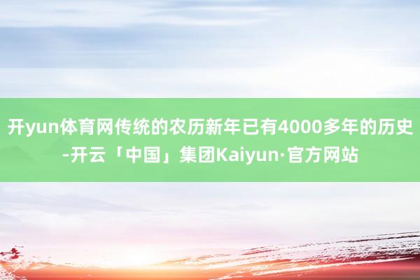 开yun体育网传统的农历新年已有4000多年的历史-开云「中国」集团Kaiyun·官方网站
