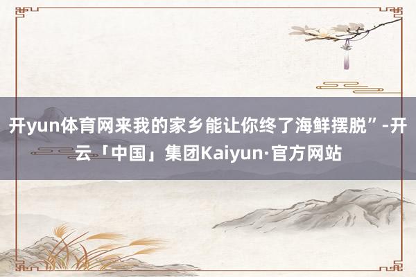 开yun体育网来我的家乡能让你终了海鲜摆脱”-开云「中国」集团Kaiyun·官方网站