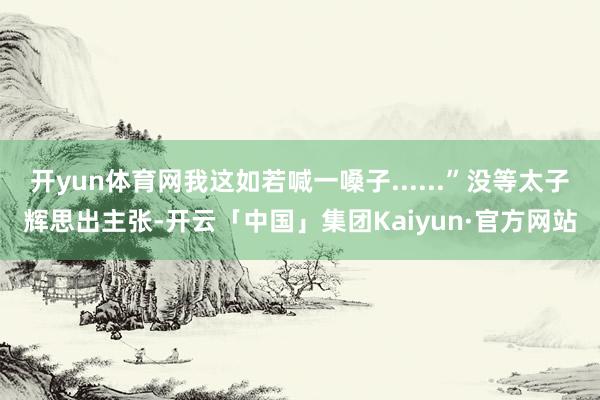 开yun体育网我这如若喊一嗓子......”没等太子辉思出主张-开云「中国」集团Kaiyun·官方网站