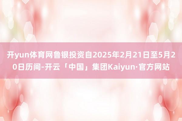 开yun体育网鲁银投资自2025年2月21日至5月20日历间-开云「中国」集团Kaiyun·官方网站
