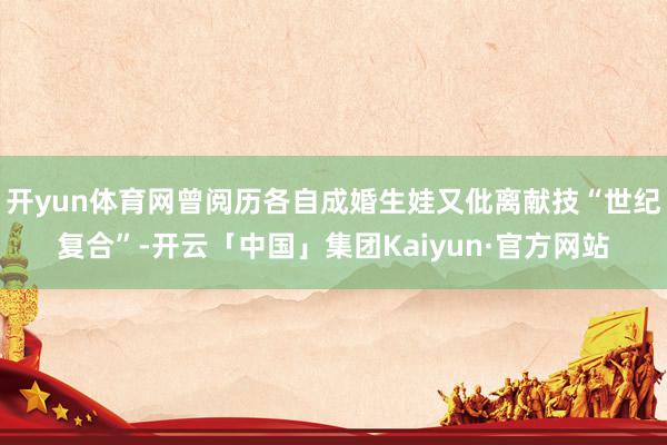 开yun体育网曾阅历各自成婚生娃又仳离献技“世纪复合”-开云「中国」集团Kaiyun·官方网站