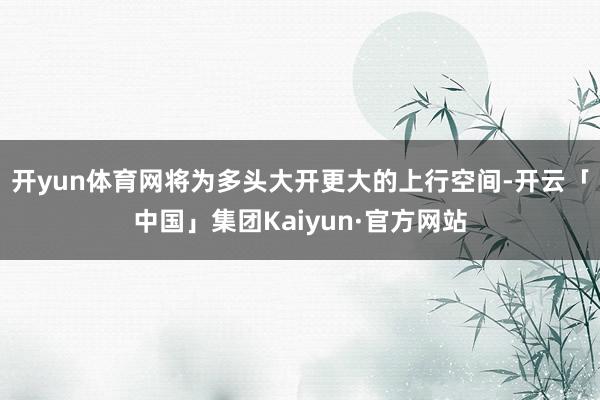开yun体育网将为多头大开更大的上行空间-开云「中国」集团Kaiyun·官方网站