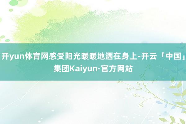 开yun体育网感受阳光暖暖地洒在身上-开云「中国」集团Kaiyun·官方网站