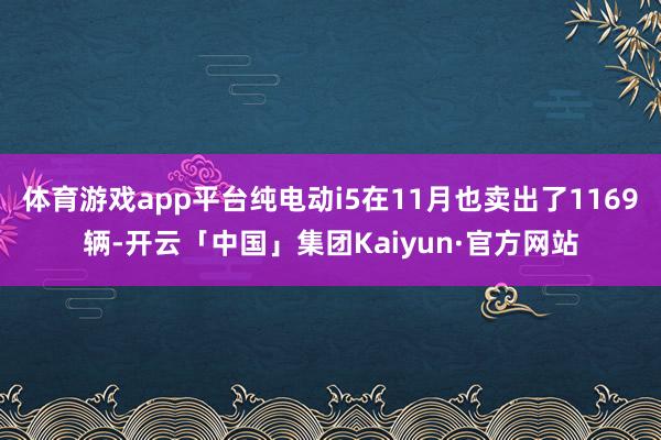 体育游戏app平台纯电动i5在11月也卖出了1169辆-开云「中国」集团Kaiyun·官方网站