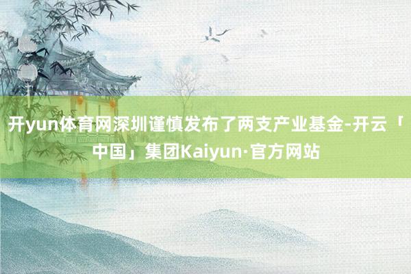 开yun体育网深圳谨慎发布了两支产业基金-开云「中国」集团Kaiyun·官方网站