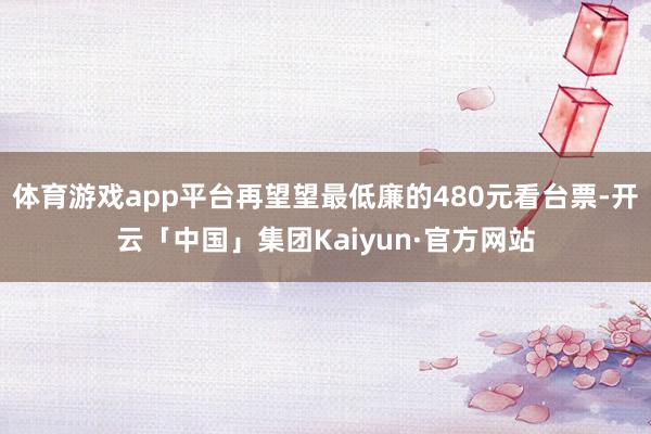 体育游戏app平台再望望最低廉的480元看台票-开云「中国」集团Kaiyun·官方网站
