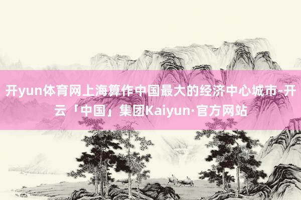 开yun体育网上海算作中国最大的经济中心城市-开云「中国」集团Kaiyun·官方网站