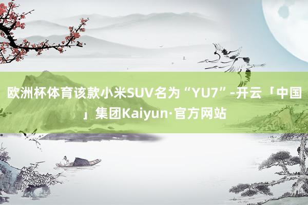 欧洲杯体育该款小米SUV名为“YU7”-开云「中国」集团Kaiyun·官方网站