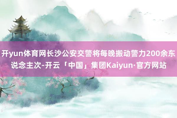 开yun体育网长沙公安交警将每晚搬动警力200余东说念主次-开云「中国」集团Kaiyun·官方网站