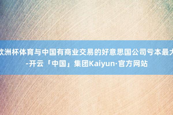 欧洲杯体育与中国有商业交易的好意思国公司亏本最大-开云「中国」集团Kaiyun·官方网站