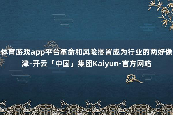 体育游戏app平台革命和风险搁置成为行业的两好像津-开云「中国」集团Kaiyun·官方网站
