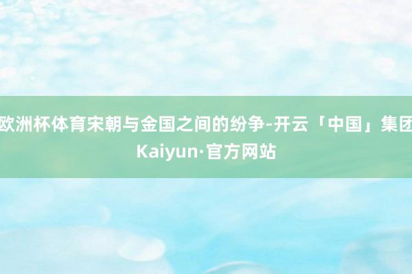 欧洲杯体育宋朝与金国之间的纷争-开云「中国」集团Kaiyun·官方网站