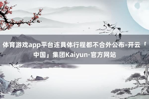 体育游戏app平台连具体行程都不合外公布-开云「中国」集团Kaiyun·官方网站