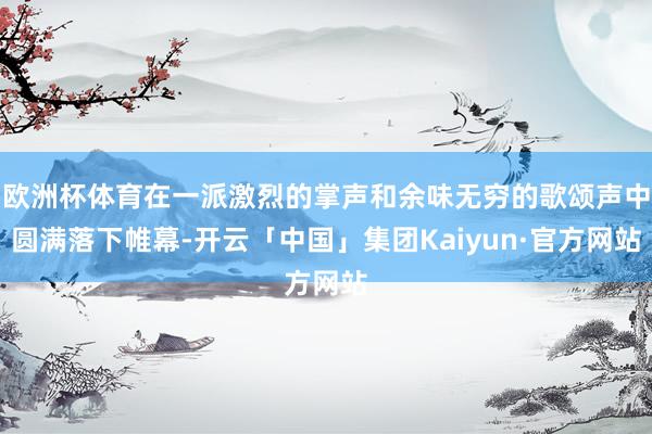 欧洲杯体育在一派激烈的掌声和余味无穷的歌颂声中圆满落下帷幕-开云「中国」集团Kaiyun·官方网站