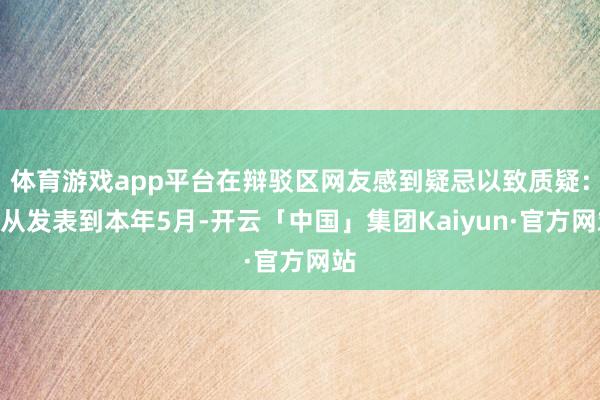 体育游戏app平台在辩驳区网友感到疑忌以致质疑:“从发表到本年5月-开云「中国」集团Kaiyun·官方网站