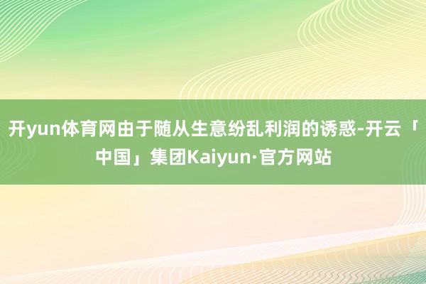 开yun体育网由于随从生意纷乱利润的诱惑-开云「中国」集团Kaiyun·官方网站