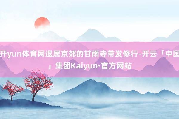 开yun体育网退居京郊的甘雨寺带发修行-开云「中国」集团Kaiyun·官方网站