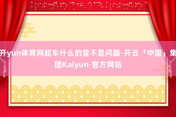 开yun体育网超车什么的皆不是问题-开云「中国」集团Kaiyun·官方网站