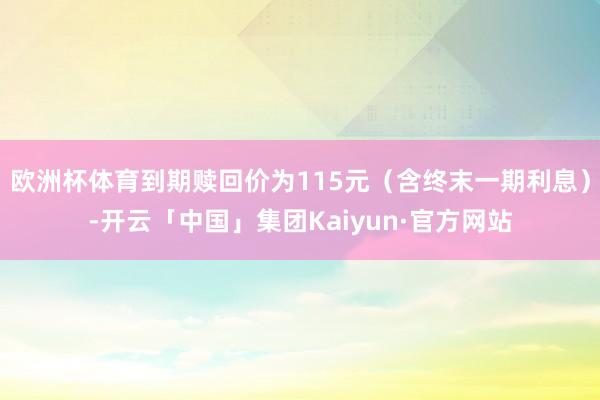 欧洲杯体育到期赎回价为115元(含终末一期利息)-开云「中国」集团Kaiyun·官方网站