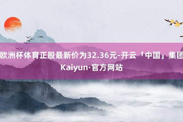 欧洲杯体育正股最新价为32.36元-开云「中国」集团Kaiyun·官方网站