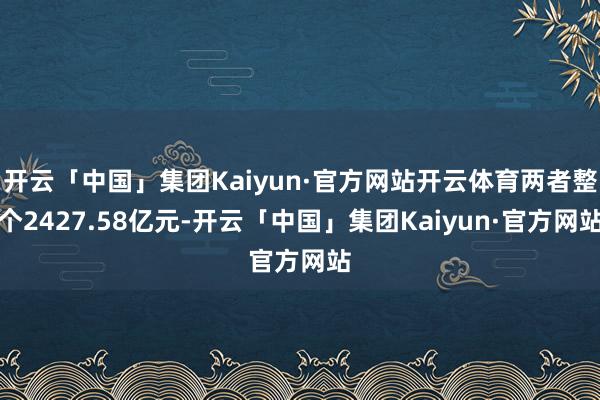 开云「中国」集团Kaiyun·官方网站开云体育两者整个2427.58亿元-开云「中国」集团Kaiyun·官方网站