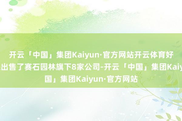 开云「中国」集团Kaiyun·官方网站开云体育好意思晨科技还出售了赛石园林旗下8家公司-开云「中国」集团Kaiyun·官方网站
