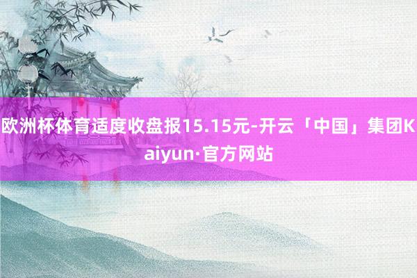 欧洲杯体育适度收盘报15.15元-开云「中国」集团Kaiyun·官方网站