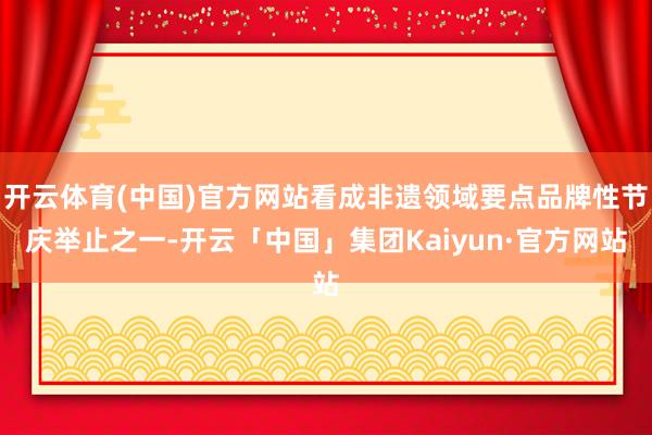 开云体育(中国)官方网站看成非遗领域要点品牌性节庆举止之一-开云「中国」集团Kaiyun·官方网站