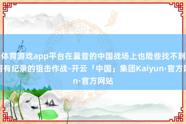 体育游戏app平台在曩昔的中国战场上也险些找不到任何有纪录的狙击作战-开云「中国」集团Kaiyun·官方网站