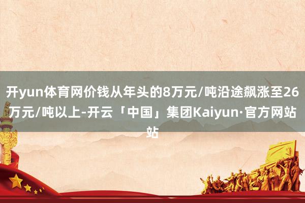 开yun体育网价钱从年头的8万元/吨沿途飙涨至26万元/吨以上-开云「中国」集团Kaiyun·官方网站