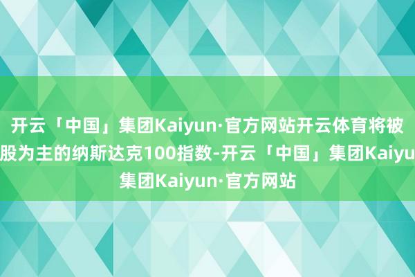 开云「中国」集团Kaiyun·官方网站开云体育将被纳入以科技股为主的纳斯达克100指数-开云「中国」集团Kaiyun·官方网站
