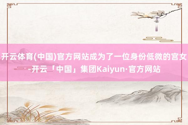 开云体育(中国)官方网站成为了一位身份低微的宫女-开云「中国」集团Kaiyun·官方网站